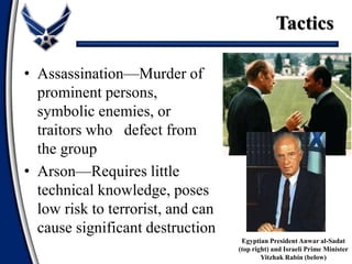 • Assassination—Murder of
prominent persons,
symbolic enemies, or
traitors who defect from
the group
• Arson—Requires little
technical knowledge, poses
low risk to terrorist, and can
cause significant destruction
Tactics
Egyptian President Anwar al-Sadat
(top right) and Israeli Prime Minister
Yitzhak Rabin (below)
 