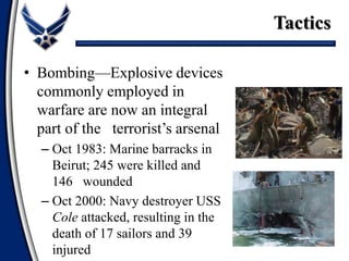 • Bombing—Explosive devices
commonly employed in
warfare are now an integral
part of the terrorist’s arsenal
– Oct 1983: Marine barracks in
Beirut; 245 were killed and
146 wounded
– Oct 2000: Navy destroyer USS
Cole attacked, resulting in the
death of 17 sailors and 39
injured
Tactics
 