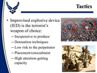 • Improvised explosive device
(IED) is the terrorist’s
weapon of choice:
– Inexpensive to produce
– Detonation techniques
– Low risk to the perpetrator
– Placement/concealment
– High attention-getting
capacity
Tactics
 