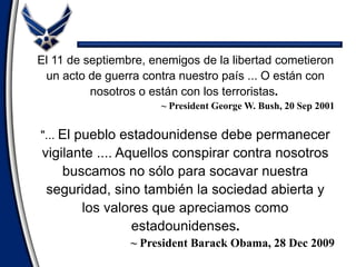 El 11 de septiembre, enemigos de la libertad cometieron
un acto de guerra contra nuestro país ... O están con
nosotros o están con los terroristas.
~ President George W. Bush, 20 Sep 2001
"... El pueblo estadounidense debe permanecer
vigilante .... Aquellos conspirar contra nosotros
buscamos no sólo para socavar nuestra
seguridad, sino también la sociedad abierta y
los valores que apreciamos como
estadounidenses.
~ President Barack Obama, 28 Dec 2009
 