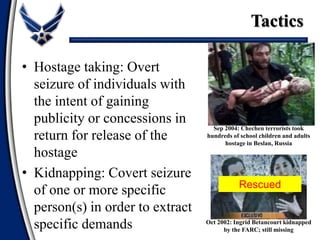 Sep 2004: Chechen terrorists took
hundreds of school children and adults
hostage in Beslan, Russia
Oct 2002: Ingrid Betancourt kidnapped
by the FARC; still missing
• Hostage taking: Overt
seizure of individuals with
the intent of gaining
publicity or concessions in
return for release of the
hostage
• Kidnapping: Covert seizure
of one or more specific
person(s) in order to extract
specific demands
Tactics
Rescued
 