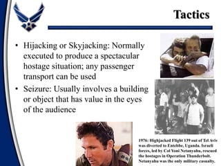 1976: Highjacked Flight 139 out of Tel Aviv
was diverted to Entebbe, Uganda. Israeli
forces, led by Col Yoni Netanyahu, rescued
the hostages in Operation Thunderbolt.
Netanyahu was the only military casualty.
• Hijacking or Skyjacking: Normally
executed to produce a spectacular
hostage situation; any passenger
transport can be used
• Seizure: Usually involves a building
or object that has value in the eyes
of the audience
Tactics
 
