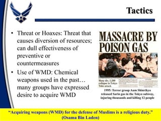 • Threat or Hoaxes: Threat that
causes diversion of resources;
can dull effectiveness of
preventive or
countermeasures
• Use of WMD: Chemical
weapons used in the past…
many groups have expressed
desire to acquire WMD
Tactics
1995: Terror group Aum Shinrikyo
released Sarin gas in the Tokyo subway,
injuring thousands and killing 12 people
“Acquiring weapons (WMD) for the defense of Muslims is a religious duty.”
(Osama Bin Laden)
 
