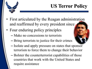 • First articulated by the Reagan administration
and reaffirmed by every president since
• Four enduring policy principles
– Make no concessions to terrorists
– Bring terrorists to justice for their crimes
– Isolate and apply pressure on states that sponsor
terrorism to force them to change their behavior
– Bolster the counterterrorist capabilities of those
countries that work with the United States and
require assistance
US Terror Policy
 
