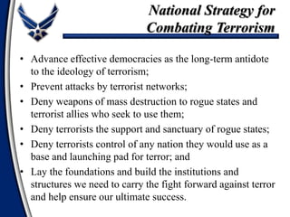 • Advance effective democracies as the long-term antidote
to the ideology of terrorism;
• Prevent attacks by terrorist networks;
• Deny weapons of mass destruction to rogue states and
terrorist allies who seek to use them;
• Deny terrorists the support and sanctuary of rogue states;
• Deny terrorists control of any nation they would use as a
base and launching pad for terror; and
• Lay the foundations and build the institutions and
structures we need to carry the fight forward against terror
and help ensure our ultimate success.
National Strategy for
Combating Terrorism
 