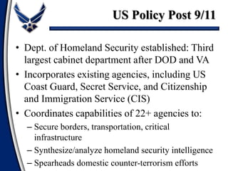 • Dept. of Homeland Security established: Third
largest cabinet department after DOD and VA
• Incorporates existing agencies, including US
Coast Guard, Secret Service, and Citizenship
and Immigration Service (CIS)
• Coordinates capabilities of 22+ agencies to:
– Secure borders, transportation, critical
infrastructure
– Synthesize/analyze homeland security intelligence
– Spearheads domestic counter-terrorism efforts
US Policy Post 9/11
 