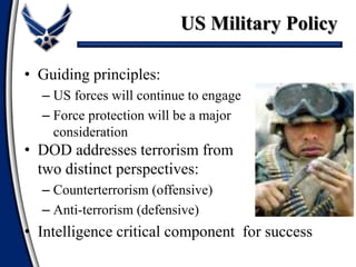 • Guiding principles:
– US forces will continue to engage
– Force protection will be a major
consideration
• DOD addresses terrorism from
two distinct perspectives:
– Counterterrorism (offensive)
– Anti-terrorism (defensive)
• Intelligence critical component for success
US Military Policy
 