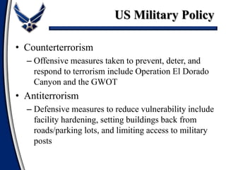 • Counterterrorism
– Offensive measures taken to prevent, deter, and
respond to terrorism include Operation El Dorado
Canyon and the GWOT
• Antiterrorism
– Defensive measures to reduce vulnerability include
facility hardening, setting buildings back from
roads/parking lots, and limiting access to military
posts
US Military Policy
 