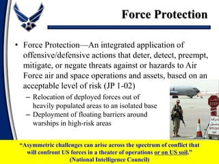 • Force Protection—An integrated application of
offensive/defensive actions that deter, detect, preempt,
mitigate, or negate threats against or hazards to Air
Force air and space operations and assets, based on an
acceptable level of risk (JP 1-02)
– Relocation of deployed forces out of
heavily populated areas to an isolated base
– Deployment of floating barriers around
warships in high-risk areas
Force Protection
“Asymmetric challenges can arise across the spectrum of conflict that
will confront US forces in a theater of operations or on US soil.”
(National Intelligence Council)
 