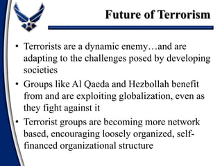 • Terrorists are a dynamic enemy…and are
adapting to the challenges posed by developing
societies
• Groups like Al Qaeda and Hezbollah benefit
from and are exploiting globalization, even as
they fight against it
• Terrorist groups are becoming more network
based, encouraging loosely organized, self-
financed organizational structure
Future of Terrorism
 