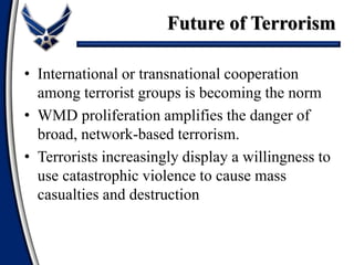 • International or transnational cooperation
among terrorist groups is becoming the norm
• WMD proliferation amplifies the danger of
broad, network-based terrorism.
• Terrorists increasingly display a willingness to
use catastrophic violence to cause mass
casualties and destruction
Future of Terrorism
 