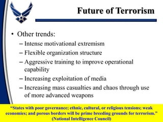 • Other trends:
– Intense motivational extremism
– Flexible organization structure
– Aggressive training to improve operational
capability
– Increasing exploitation of media
– Increasing mass casualties and chaos through use
of more advanced weapons
Future of Terrorism
“States with poor governance; ethnic, cultural, or religious tensions; weak
economies; and porous borders will be prime breeding grounds for terrorism.”
(National Intelligence Council)
 