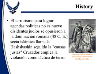 • El terrorismo para lograr
agendas políticas no es nuevo
disidentes judíos se opusieron a
la dominación romana (48 C. E.)
secta islámica llamada
Hashshashin seguido la "causas
justas" Cruzados emplea la
violación como táctica de terror
Hassan-i Sabbah, Iranian
missionary who founded
the Hashshashin
History
 