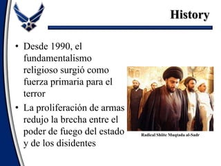 • Desde 1990, el
fundamentalismo
religioso surgió como
fuerza primaria para el
terror
• La proliferación de armas
redujo la brecha entre el
poder de fuego del estado
y de los disidentes
History
Radical Shiite Muqtada al-Sadr
 