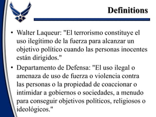 • Walter Laqueur: "El terrorismo constituye el
uso ilegítimo de la fuerza para alcanzar un
objetivo político cuando las personas inocentes
están dirigidos."
• Departamento de Defensa: "El uso ilegal o
amenaza de uso de fuerza o violencia contra
las personas o la propiedad de coaccionar o
intimidar a gobiernos o sociedades, a menudo
para conseguir objetivos políticos, religiosos o
ideológicos."
Definitions
 
