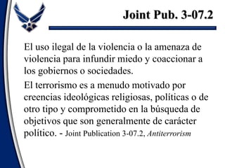 Joint Pub. 3-07.2
El uso ilegal de la violencia o la amenaza de
violencia para infundir miedo y coaccionar a
los gobiernos o sociedades.
El terrorismo es a menudo motivado por
creencias ideológicas religiosas, políticas o de
otro tipo y comprometido en la búsqueda de
objetivos que son generalmente de carácter
político. - Joint Publication 3-07.2, Antiterrorism
 
