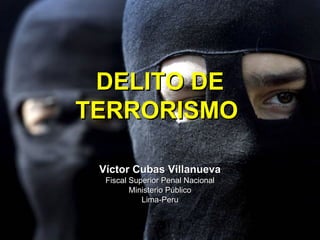 DELITO DE
TERRORISMO

 Víctor Cubas Villanueva
  Fiscal Superior Penal Nacional
         Ministerio Público
            Lima-Peru
 