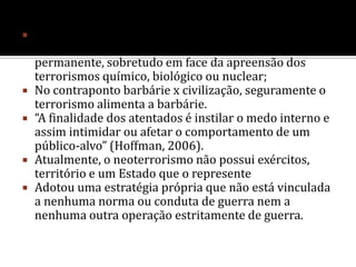 Campanhas terroristas normalmente levam anos ou décadas para atingir resultados significativos.Definição atual: “Terrorismo é o uso da violência por um sub-grupo do Estado para inspirar o medo através de ataques a civis e/ou alvos significativos, com o propósito de atrair atenção e conseguir mudanças políticas”. 