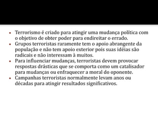 Terrorismo é caracterizado antes de tudo como o uso da violência, que pode ser de diferentes formas e normalmente tem como alvo não-combatentes. Historicamente o termo ”terrorismo” descrevia a violência exercida pelo Estado contra cidadãos durante a Revolução Francesa.  Atualmente, terrorismo quer dizer o uso da violência por pequenos grupos para atingir uma mudança política. 