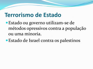 Terrorismo de EstadoEstado ou governo utilizam-se de métodos opressivos contra a população ou uma minoria. Estado de Israel contra os palestinos