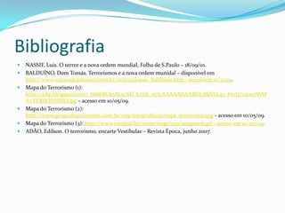 BibliografiaNASSIF, Luis. O terror e a nova ordem mundial, Folha de S.Paulo – 18/09/01.BALDUÍNO, Dom Tomás. Terrorismos e a nova ordem munidal – disponível em http://www.espacoacademico.com.br/005/05dossie_balduino.htm - acesso em 10/5/09.Mapa do Terrorismo (1): http://3.bp.blogspot.com/_6886BCkrAL0/SD_CrhK_u7I/AAAAAAAABbY/8khYL47_PmQ/s400/MAPA+TERRORISMO.jpg – acesso em 10/05/09.Mapa do Terrorismo (2): http://www.geografiaparatodos.com.br/img/infograficos/mapa_terrorismo.jpg - acesso em 10/05/09.Mapa do Terrorismo (3): http://www.integral.br/zoom/imgs/349/image006.gif - acesso em 10/05/09.ADÃO, Edilson. O terrorismo, encarte Vestibular – Revista Época, junho 2007.