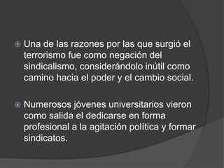    Una de las razones por las que surgió el
    terrorismo fue como negación del
    sindicalismo, considerándolo inútil como
    camino hacia el poder y el cambio social.

   Numerosos jóvenes universitarios vieron
    como salida el dedicarse en forma
    profesional a la agitación política y formar
    sindicatos.
 