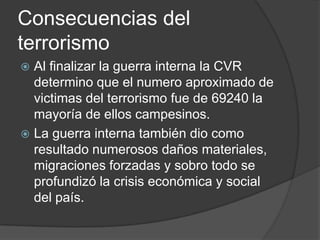 Consecuencias del
terrorismo
 Al finalizar la guerra interna la CVR
  determino que el numero aproximado de
  victimas del terrorismo fue de 69240 la
  mayoría de ellos campesinos.
 La guerra interna también dio como
  resultado numerosos daños materiales,
  migraciones forzadas y sobro todo se
  profundizó la crisis económica y social
  del país.
 