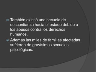  También existió una secuela de
  desconfianza hacia el estado debido a
  los abusos contra los derechos
  humanos.
 Además las miles de familias afectadas
  sufrieron de gravísimas secuelas
  psicológicas.
 