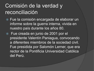 Comisión de la verdad y
reconciliación
 Fue la comisión encargada de elaborar un
  informe sobre la guerra interna, vivida en
  nuestro país durante los años 80.
 Fue creada en junio de 2001 por el
  presidente Valentín Paniagua, convocando
  a diferentes miembros de la sociedad civil.
  Fue presidida por Salomón Lerner, que era
  rector de la Pontificia Universidad Católica
  del Perú.
 