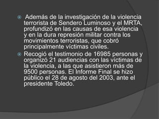   Además de la investigación de la violencia
  terrorista de Sendero Luminoso y el MRTA,
  profundizó en las causas de esa violencia
  y en la dura represión militar contra los
  movimientos terroristas, que cobró
  principalmente víctimas civiles.
 Recogió el testimonio de 16985 personas y
  organizó 21 audiencias con las víctimas de
  la violencia, a las que asistieron más de
  9500 personas. El Informe Final se hizo
  público el 28 de agosto del 2003, ante el
  presidente Toledo.
 