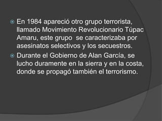  En 1984 apareció otro grupo terrorista,
  llamado Movimiento Revolucionario Túpac
  Amaru, este grupo se caracterizaba por
  asesinatos selectivos y los secuestros.
 Durante el Gobierno de Alan García, se
  lucho duramente en la sierra y en la costa,
  donde se propagó también el terrorismo.
 