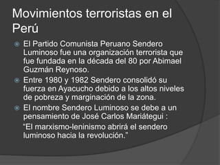 Movimientos terroristas en el
Perú
   El Partido Comunista Peruano Sendero
    Luminoso fue una organización terrorista que
    fue fundada en la década del 80 por Abimael
    Guzmán Reynoso.
   Entre 1980 y 1982 Sendero consolidó su
    fuerza en Ayacucho debido a los altos niveles
    de pobreza y marginación de la zona.
   El nombre Sendero Luminoso se debe a un
    pensamiento de José Carlos Mariátegui :
    “El marxismo-leninismo abrirá el sendero
    luminoso hacia la revolución.”
 