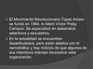  El Movimiento Revolucionario Túpac Amaru
  se fundó en 1984, lo lideró Víctor Polay
  Campos. Se especializó en asesinatos
  selectivos y secuestros.
 En la actualidad se encuentran
  desarticulados, pero están aliados con el
  narcotráfico y hay indicios de que algunos de
  sus miembros intentan reconstruir esta
  organización.
 