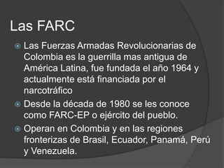Las FARC
 Las Fuerzas Armadas Revolucionarias de
  Colombia es la guerrilla mas antigua de
  América Latina, fue fundada el año 1964 y
  actualmente está financiada por el
  narcotráfico
 Desde la década de 1980 se les conoce
  como FARC-EP o ejército del pueblo.
 Operan en Colombia y en las regiones
  fronterizas de Brasil, Ecuador, Panamá, Perú
  y Venezuela.
 