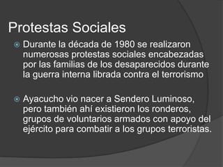 Protestas Sociales
   Durante la década de 1980 se realizaron
    numerosas protestas sociales encabezadas
    por las familias de los desaparecidos durante
    la guerra interna librada contra el terrorismo

   Ayacucho vio nacer a Sendero Luminoso,
    pero también ahí existieron los ronderos,
    grupos de voluntarios armados con apoyo del
    ejército para combatir a los grupos terroristas.
 