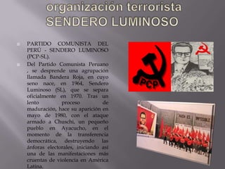 



PARTIDO COMUNISTA DEL
PERÚ - SENDERO LUMINOSO
(PCP-SL).
Del Partido Comunista Peruano
, se desprende una agrupación
llamada Bandera Roja, en cuyo
seno nace, en 1964, Sendero
Luminoso (SL), que se separa
oficialmente en 1970. Tras un
lento
proceso
de
maduración, hace su aparición en
mayo de 1980, con el ataque
armado a Chuschi, un pequeño
pueblo en Ayacucho, en el
momento de la transferencia
democrática, destruyendo las
ánforas electorales, iniciando así
una de las manifestaciones más
cruentas de violencia en América
Latina.

 