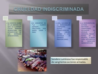 •SU ESTATUS SUBIÓ
EN LA MEDIDA EN
QUE LA LLAMADA
LUCHA ARMADA
AUMENTABA LAS
ESTADÍSTICAS DE
LAS
MORGUES
AYACUCHANAS.

•SE CONVIRTIÓ EN
"LA
CUARTA
ESPADA",
PRECEDIDO
POR
MARX, LENIN Y
MAO.

•LIMA, ALEJADA DE
LA MARGINACIÓN
CAMPESINA
SUFRIÓ
LAS
CONSECUENCIAS,
CON
COCHES
BOMBA Y UNA
MATANZA
DE
GRANDES
PROPORCIONES.

•LA RESPUESTA DEL
ESTADO
:
MATANZA
DE
CAMPESINOS
ACUSADOS
DE
AYUDAR
A
SENDERO, ESCUAD
RONES
DE
LA
MUERTE, ELIMINA
CIÓN SISTEMÁTICA
DE
DERECHOS
DEMOCRÁTICOS.

Sendero Luminoso fue responsable
de sangrientas acciones armadas.

 