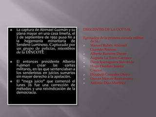 





La captura de Abimael Guzmán y su
plana mayor en una casa limeña, el
2 de septiembre de 1992 puso fin a
la hegemonía minoritaria de
Sendero Luminoso. Capturado por
un grupo de policías, miembros
de la DINCOTE
El entonces presidente Alberto
Fujimori
crear
las
cortes
militares, en las que sentenciaban a
los senderistas en juicios sumarios
sin mayor derecho a la apelación.
El "mega juicio" que comenzó el
lunes 26 fue una corrección de
métodos y una reivindicación de la
democracia.

DIRIGENTES DE LA OOTT-SL
Egresados de la primera escuela militar
de SL.:

Manuel Rubén Abimael
Guzmán Reinoso.

Alberto Ramírez Duran

Augusta La Torre Carrasco

Elena Iparraguirre Revoredo

Hugo Deodato Juárez
Cruzzat

Elizabeth Gonzales Otoya

Osman Morote Barrionuevo

Antonio Díaz Martínez

 