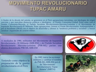 A finales de la década del setenta, se generaron en el Perú agrupaciones terroristas, con ideologías de origen
marxista y que marcaban distancias políticas e ideológicas , el Partido Comunista-Unidad. Entre estas, está el
Partido Comunista-Mayoría, el Partido Socialista Revolucionario-Marxista-Leninista y el Movimiento de
Izquierda Revolucionaria-El Militante. Estas agrupaciones, forman el Frente Revolucionario Antiimperialista y
por el Socialismo (FRAS) con el objetivo de desarrollar y afirmar la "tendencia proletaria y socialista" y buscar
canalizar inquietudes de carácter militar.

A mediados de 1980, militantes del Movimiento de Izquierda
Revolucionaria - El Militante (MIR-EM) y del Partido Socialista
Revolucionario Marxista-Leninista (PSR-ML) pactan una
alianza denominada PSR-ML-MIR-EM

Teniendo como objetivo la
preparación de la guerra
revolucionaria en el Perú

En 1982, inicia las acciones
militares y cambiar el nombre
de PSR-ML-MIR-EM por el
de "Movimiento
Revolucionario Túpac
Amaru" (MRTA)

 