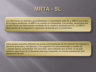 Las diferencias en métodos, procedimientos y capacidades entre SL y MRTA son reales.
En la lógica senderista, el MRTA no resulta un competidor. Los niveles alcanzados por
la subversión son básicamente resultado de la violencia desatada por S.L.; el MRTA
dista mucho de la magnitud y expansión alcanzada por el senderismo.

Estos grupos armados obtienen sus armas principalmente de dos fuentes: las sustraen a
efectivos policiales y del Ejército, o las negocian con narcotraficantes a cambio de
, cuando menos, neutralidad. Por otro lado, aprovechando que el Perú es un país
minero y que el uso de la dinamita está muy extendido, les resulta sumamente fácil
abastecerse de ella.

 