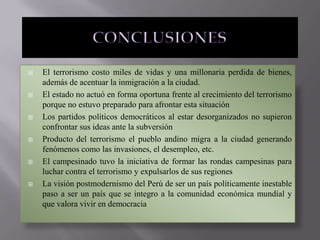 











El terrorismo costo miles de vidas y una millonaria perdida de bienes,
además de acentuar la inmigración a la ciudad.
El estado no actuó en forma oportuna frente al crecimiento del terrorismo
porque no estuvo preparado para afrontar esta situación
Los partidos políticos democráticos al estar desorganizados no supieron
confrontar sus ideas ante la subversión
Producto del terrorismo el pueblo andino migra a la ciudad generando
fenómenos como las invasiones, el desempleo, etc.
El campesinado tuvo la iniciativa de formar las rondas campesinas para
luchar contra el terrorismo y expulsarlos de sus regiones
La visión postmodernismo del Perú de ser un país políticamente inestable
paso a ser un país que se integro a la comunidad económica mundial y
que valora vivir en democracia

 