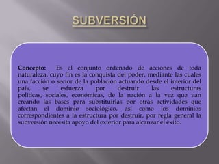 Concepto:
Es el conjunto ordenado de acciones de toda
naturaleza, cuyo fin es la conquista del poder, mediante las cuales
una facción o sector de la población actuando desde el interior del
país,
se
esfuerza
por
destruir
las
estructuras
políticas, sociales, económicas, de la nación a la vez que van
creando las bases para substituirlas por otras actividades que
afectan el dominio sociológico, así como los dominios
correspondientes a la estructura por destruir, por regla general la
subversión necesita apoyo del exterior para alcanzar el éxito.

 