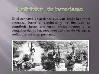 Es el conjunto de acciones que van desde la simple
amenaza, hasta el asesinato y su finalidad es
contribuir junto con otros procedimientos a la
conquista del poder, mediante acciones de violencia,
realizados sobre las personas.

 
