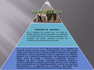 Definición de terrorismo
Es el conjunto de acciones que van desde la
simple amenaza, hasta el asesinato y su finalidad
es contribuir junto con otros procedimientos a la
conquista del poder, mediante acciones de
violencia, realizados sobre las personas.

Art. 2 del Decreto Ley Nro. 25475: "El que provoca, crea o mantiene un
estado de zozobra, alarma o temor en la población o en un sector de ella,
realiza actos contra la vida, el cuerpo, la salud, la libertad y la seguridad
personales o contra el patrimonio, contra la seguridad de los edificios
públicos, vías o medios de comunicación o de transporte de cualquier
índole, torres de energía o trasmisión, instalaciones motrices o
cualquier otro bien o servicio, empleando armamento, material o
artefactos explosivos o cualquier otro medio capaz de causar estragos o
grave perturbación de la tranquilidad pública o afectar las relaciones
internacionales o la seguridad de la sociedad y del Estado, será
reprimido con pena privativa de libertad no menor de veinte años.

 