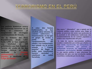 Los análisis históricos acerca
del fenómeno terrorista en el
Perú,
se
remontan
al
surgimiento de ideologías
cuestionadoras del Estado.
En la historia del Perú
Republicano, desde 1,821
hasta 1,992 se han registrado
una
totalidad
de
109
gobernantes que han llegado a
hacerse del poder de las dos
formas clásicas es decir
mediante
la
elección
parlamentaria o el voto
popular, y mediante el “
Golpe de Estado”.

A estas dos formas
tradicionales,
se
han
añadido otros intentos de
carácter subversivo o
insurreccional, en los que
un grupo de civiles a
partir
de
un
cuestionamiento
del
estado y sus instituciones,
han tratado vía la acción
armada
o “ Guerra
popular” de llegar al
poder para transformar
nuestra
sociedad
y
establecer
un
orden
Socialista.

Esta nueva “ Alternativa” que a optado por la
violencia política como recurso para llegar al
poder, no proviene del sector mas poderosos de
la sociedad ni del militarismo tradicional, sino
fundamentalmente de los sectores populares y
medios mas empobrecidos del país.
Se trata de nuevos movimientos políticos
creados y conducidos por civiles que aliados a la
clase media empobrecida, los trabajadores de
empresas
industriales
que
generan
un
proletariado incipiente, los campesinos y los
estudiantes universitarios, deciden constituirse
en una opción política y para solucionar los
problemas del país con una revolución nacida,
concebida y conducida por los de abajo.

 