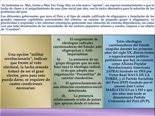 Se sustentan en Max, Lenin y Mao Tse Tung. Hay en esta nueva “opción”, un expreso reconocimiento a que la
lucha de clases y el aniquilamiento de una clase social por otra, son la única alternativa para la solución de los
problemas del país.
Los diferentes gobernantes que tuvo el Perú y el tipo de estado ,calificado de oligárquico y benefactor de las
grandes empresas capitalistas provenientes del exterior, su carácter de pequeño grupo ú oligárquico, su
proclividad a responder a los intereses extranjeros generando una situación de extrema dependencia, así como
casi una total desatención de las necesidades de los sectores populares urbanos y rurales, empezó a ser objeto
de “Cuestión”.

a).

El surgimiento de
Estas ideologías
ideologías radicales
cuestionadoras del Estado
cuestionadoras del Estado: anti
surgidas durante los primeros
oligárquicas y Antiaños del siglo XX, dieron forma
Imperialistas
Una opción “militar
a organizaciones políticorevolucionaria”, indican
b).
La presencia de un
partidarias que hoy se conocen
que frente al voto
grupo dirigente que no solo
como Alianza Popular
hace suya la ideología radical,
electoral, la lucha armada
Revolucionaria Americana
si no que adopta una
(APRA) fundado en 1914 por
tratará de ser el gran
organización “Paramilitar” de
Víctor Raúl HAYA DE LA
elector, pero para esto
carácter clandestino.
TORRE, y el Partido Socialista
pueda darse, se requiere de
c).
El aprovechamiento de del Perú (PSP) fundado por el
cuatro condiciones
amauta José Carlos
una situación económico-social
necesarias:
MARIATEGUI en 1,918 y que
deteriorada.
dos años más tarde se
d).
La presencia
denominaría Partido
relativamente oculta de países
Comunista del Perú (PCP),
que apoyan desde el exterior.

 