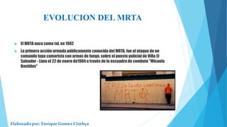 EVOLUCION DEL MRTA
 El MRTA nace como tal, en 1982
 La primera acción armada públicamente conocida del MRTA, fue el ataque de un
comando tupa camarista con armas de fuego, sobre el puesto policial de Villa El
Salvador - Lima el 22 de enero de1984 a través de la escuadra de combate "Micaela
Bastidas"
Elaborado por: Enrique Gomez Cinthya
4
 