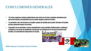 CONCLUSIONES GENERALES
 *En estas regiones existen poblaciones que viven en el más completo abandono por
parte del Estado, permitiendo que no exista ningún control ni orden.
 Le permitía a los terroristas un amplio campo de batalla para poder afrontar al Estado,
ya que conocían mejor el terreno.
 Concebir en un principio a estos movimientos como simples delincuentes, mafiosos
o abigeos y no como un problema social que se produjo por la escaza presencia del
Estado y el centralismo imperante en el país.
Elaborado por: Enrique Gomez Cinthya 6
 