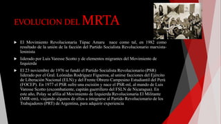 EVOLUCION DEL MRTA
 El Movimiento Revolucionaria Túpac Amaru nace como tal, en 1982 como
resultado de la unión de la facción del Partido Socialista Revolucionario marxista-
leninista
 liderado por Luis Varesse Scotto y de elementos migrantes del Movimiento de
Izquierda
 El 23 noviembre de 1976 se fundó el Partido Socialista Revolucionario (PSR)
liderado por el Gral. Leónidas Rodríguez Figueroa, al unirse facciones del Ejército
de Liberación Nacional (ELN) y del Frente Obrero Campesino Estudiantil del Perú
(FOCEP). En 1977 el PSR sufre una escisión y nace el PSR-ml, al mando de Luis
Varesse Scotto (excombatiente, capitán guerrillero del FSLN de Nicaragua). En
este año, Polay se afilia al Movimiento de Izquierda Revolucionaria El Militante
(MIR-em), viajando algunos de ellos a integrarse al Partido Revolucionario de los
Trabajadores (PRT) de Argentina, para adquirir experiencia
 