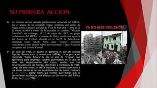 SU PRIMERA ACCION
 La primera acción armada públicamente conocida del MRTA,
fue el ataque de un comando Túpac Amarista con armas de
fuego, sobre el puesto policial de Villa El Salvador - Lima el 22
de enero de1984 a través de la escuadra de combate "Micaela
Bastidas"; sin embargo, el 31 de mayo de 1982, un grupo
embrionario del MRTA, al mando de Polay, asaltó una agencia
del Banco de Crédito ubicada en la Av.28 de Julio-Lima,
muriendo Jorge Talledo Feria, alias "Daniel", militante
considerado como primer mártir revolucionario Túpac Amarista
integrante del Comité Central.
 En julio de 1985, al asumir el gobierno el partido Alianza
Popular Revolucionaria Americana (APRA), la organización
terrorista "Túpac Amaru" le dio un año de "tregua", que
aprovechó para organizar cuadros guerrilleros en la ceja de
selva del departamento del Cusco, centro que fue
desarticulado por las Fuerzas del Orden a mediados de 1986.
Luego de este revés, el MRTA trasladó su centro operativo a
las zonas cocaleras de los departamentos de Junín, Huánuco
y San Martín, donde forma sus frentes guerrilleros que le
permitieron establecer una alianza con las mafias del Tráfico
Ilícito de Drogas(TID).
 